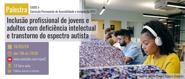 #TextoAlternativo Palestra: Inclusão profissional de jovens e adultos com deficiência intelectual e transtorno do espectro autista Dias 18 de março de 2024, das 16h às 17h30 http://youtube.com/ejud2 Carga horária: 1,5 hora-aula Público-alvo: Público interno e externo Realização: EJUD2 e Comissão Permanente de Acessibilidade e Inclusão do TRT2.  #Audiodescrição: Banner retangular com a foto de um ambiente de trabalho, separado por baias ocupadas por 5 pessoas trabalhando. Ao fundo, 2 homens negros, um de óculos e outro de fone e camiseta verde. Em seguida uma pessoa com traços asiáticos, vestindo branco, em seguida um homem branco de óculos, cabelo e cavanhaque preto e camisa social azul claro e finalmente uma mulher negra com um headphone e blusa amarela, concentrados em suas mesas.