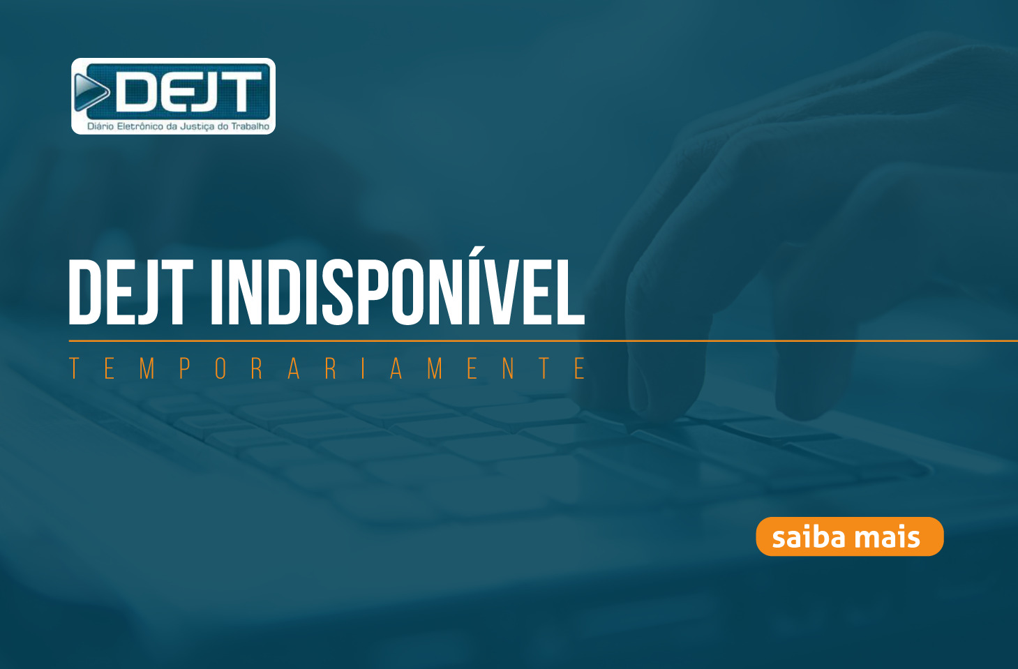 Imagem da Notícia Imagem em formato horizontal, com fundo azul-escuro e uma fotografia discreta de mãos digitando em um teclado ao fundo. No canto superior esquerdo, há o logotipo do DEJT. No centro, em letras brancas, aparece o texto “DEJT INDISPONÍVEL”. Logo abaixo, em letras menores, está escrito “TEMPORARIAMENTE”. No canto inferior direito, há um pequeno botão laranja com o texto “saiba mais”.