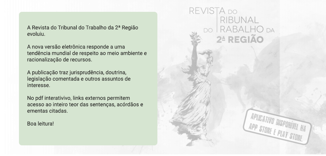 A Revista do Tribunal do Trabalho da 2ª Região evoluiu. A nova versão eletrônica responde a uma tendência mundial de respeito ao meio ambiente e racionalização de recursos. A publicação traz jurisprudência, doutrina, legislação comentada e outros assuntos de interesse. No pdf interativivo, links externos permitem acesso ao inteiro teor das sentenças, acórdãos e ementas citadas. Boa leitura! Aplicativo disponível na App store e Play store